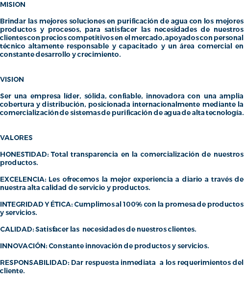 MISION Brindar las mejores soluciones en purificación de agua con los mejores productos y procesos, para satisfacer las necesidades de nuestros clientes con precios competitivos en el mercado, apoyados con personal técnico altamente responsable y capacitado y un área comercial en constante desarrollo y crecimiento. VISION Ser una empresa líder, sólida, confiable, innovadora con una amplia cobertura y distribución, posicionada internacionalmente mediante la comercialización de sistemas de purificación de agua de alta tecnología. VALORES HONESTIDAD: Total transparencia en la comercialización de nuestros productos. EXCELENCIA: Les ofrecemos la mejor experiencia a diario a través de nuestra alta calidad de servicio y productos. INTEGRIDAD Y ÉTICA: Cumplimos al 100% con la promesa de productos y servicios. CALIDAD: Satisfacer las necesidades de nuestros clientes. INNOVACIÓN: Constante innovación de productos y servicios. RESPONSABILIDAD: Dar respuesta inmediata a los requerimientos del cliente. 